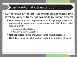 • Current state-of-the-art AMT system do not reach same
level accuracy as transcriptions made by human experts
• Human could assist computational transcription process that
are crucial for an accurate transcription but difficult to model
algorithmically
• Instrument identification
• Auditory stream segregation
• Not applicable to the analysis of large music database
• Useful for more detailed and accurate transcription of music
Semi-automatic transcription
 