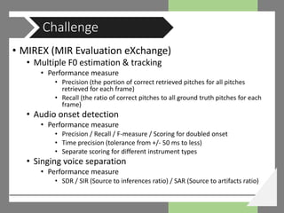 • MIREX (MIR Evaluation eXchange)
• Multiple F0 estimation & tracking
• Performance measure
• Precision (the portion of correct retrieved pitches for all pitches
retrieved for each frame)
• Recall (the ratio of correct pitches to all ground truth pitches for each
frame)
• Audio onset detection
• Performance measure
• Precision / Recall / F-measure / Scoring for doubled onset
• Time precision (tolerance from +/- 50 ms to less)
• Separate scoring for different instrument types
• Singing voice separation
• Performance measure
• SDR / SIR (Source to inferences ratio) / SAR (Source to artifacts ratio)
Challenge
 