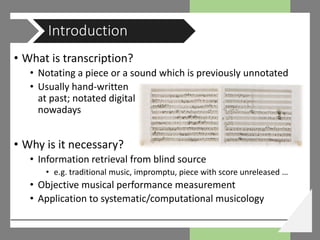 • What is transcription?
• Notating a piece or a sound which is previously unnotated
• Usually hand-written
at past; notated digital
nowadays
• Why is it necessary?
• Information retrieval from blind source
• e.g. traditional music, impromptu, piece with score unreleased …
• Objective musical performance measurement
• Application to systematic/computational musicology
Introduction
 