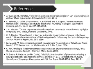 • Z. Duan and E. Benetos, “Tutorial : Automatic music transcription,” 16th International So
ciety of Music Information Retrieval Conference, 2015.
• E. Benetos, S. Dixon, D. Giannoulis, H. Kirchhoff, and A. Klapuri, “Automatic music
transcription: challenges and future directions,” Journal of Intelligent Information
Systems, Vol. 41, No. 3, pp. 407-434, 2013.
• J. A. Moorer, “On the segmentation and analysis of continuous musical sound by digital
computer,” PhD thesis, Stanford University, 1975.
• K. D. Martin, "A blackboard system for automatic transcription of simple polyphonic
music." Massachusetts Institute of Technology Media Laboratory Perceptual Computing
Section Technical Report, No. 385, 1996.
• M. Marolt, “A Connectionist Approach to Automatic Transcription of Polyphonic Piano
Music,” IEEE Transactions on Multimedia, Vol. 6, No. 3, Jun. 2004.
• C. Yeh, “Multiple fundamental frequency estimation of polyphonic recordings,” PhD
thesis, Universite Paris VI – Pierre et Marie Curie, 2008.
• V. Emiya, R. Badeau, and B. David, “Multipitch estimation of piano sound using a
new probabilistic spectral smoothness principle,” IEEE Transactions on Audio,
Speech, and Language Processing, Vol. 18, No. 6, pp. 1643-1654, Aug. 2010.
Reference
 
