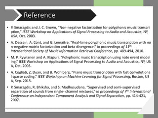 • P. Smaragdis and J. C. Brown, “Non-negative factorization for polyphonic music transcri
ption,” IEEE Workshop on Applications of Signal Processing to Audio and Acoustics, NY,
USA, Oct. 2003.
• A. Dessein, A. Cont, and G. Lemaitre, “Real-time polyphonic music transcription with no
n-negative matrix factorization and beta-divergence,” In proceedings of 11th
International Society of Music Information Retrieval Conference, pp. 489-494, 2010.
• M. P. Ryynanen and A. Klapuri, “Polyphonic music transcription using note event model
ing,” IEEE Workshop on Applications of Signal Processing to Audio and Acoustics, NY, US
A, Oct. 2003.
• A. Cogliati, Z. Duan, and B. Wohlberg, “Piano music transcription with fast convolutiona
l sparse coding,” IEEE Workshop on Machine Learning for Signal Processing, Boston, US
A, Sep. 2015.
• P. Smaragdis, R. Bhiksha, and S. Madhusudana, “Supervised and semi-supervised
separation of sounds from single- channel mixtures,” In proceedings of 7th International
Conference on Independent Component Analysis and Signal Separation, pp. 414-421,
2007.
Reference
 