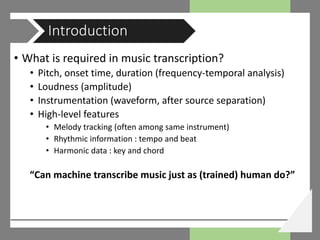 • What is required in music transcription?
• Pitch, onset time, duration (frequency-temporal analysis)
• Loudness (amplitude)
• Instrumentation (waveform, after source separation)
• High-level features
• Melody tracking (often among same instrument)
• Rhythmic information : tempo and beat
• Harmonic data : key and chord
Introduction
“Can machine transcribe music just as (trained) human do?”
 