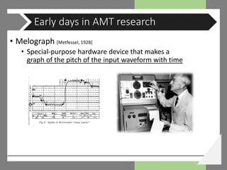 • Melograph [Metfessel, 1928]
• Special-purpose hardware device that makes a
graph of the pitch of the input waveform with time
Early days in AMT research
 