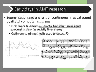 • Segmentation and analysis of continuous musical sound
by digital computer [Moorer, 1975]
• First paper to discuss automatic transcription in signal
processing view (especially filter theory)
• Optimum comb method is used to detect F0
Early days in AMT research
 