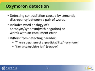 Oxymoron detection
• Detecting contradiction caused by semantic
discrepancy between a pair of words
• Includes word analogy of :
antonym/synonym(with negation) or
words with an entailment error
• Differs from detecting paradox
 “There’s a pattern of unpredictability.” (oxymoron)
 “I am a compulsive liar.” (paradox)
12
 