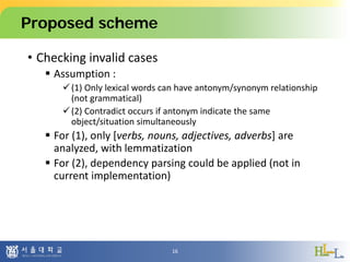 Proposed scheme
• Checking invalid cases
 Assumption :
(1) Only lexical words can have antonym/synonym relationship
(not grammatical)
(2) Contradict occurs if antonym indicate the same
object/situation simultaneously
 For (1), only [verbs, nouns, adjectives, adverbs] are
analyzed, with lemmatization
 For (2), dependency parsing could be applied (not in
current implementation)
16
 