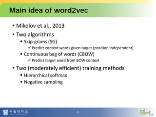 Main idea of word2vec
• Mikolov et al., 2013
• Two algorithms
 Skip-grams (SG)
Predict context words given target (position independent)
 Continuous bag of words (CBOW)
Predict target word from BOW context
• Two (moderately efficient) training methods
 Hierarchical softmax
 Negative sampling
8
 