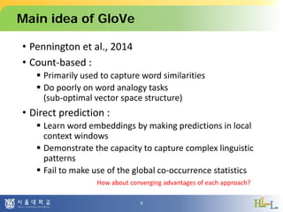 Main idea of GloVe
• Pennington et al., 2014
• Count-based :
 Primarily used to capture word similarities
 Do poorly on word analogy tasks
(sub-optimal vector space structure)
• Direct prediction :
 Learn word embeddings by making predictions in local
context windows
 Demonstrate the capacity to capture complex linguistic
patterns
 Fail to make use of the global co-occurrence statistics
9
How about converging advantages of each approach?
 