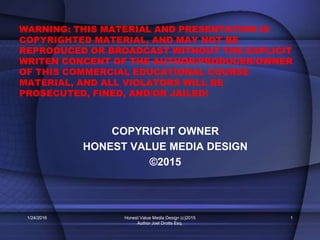 WARNING: THIS MATERIAL AND PRESENTATION IS
COPYRIGHTED MATERIAL, AND MAY NOT BE
REPRODUCED OR BROADCAST WITHOUT THE EXPLICIT
WRITEN CONCENT OF THE AUTHOR/PRODUCER/OWNER
OF THIS COMMERCIAL EDUCATIONAL COURSE
MATERIAL, AND ALL VIOLATORS WILL BE
PROSECUTED, FINED, AND/OR JAILED!
COPYRIGHT OWNER
HONEST VALUE MEDIA DESIGN
©2015
1/24/2016 Honest Value Media Design (c)2015
Author Joel Drotts Esq.
1
 