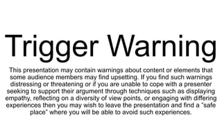 Trigger Warning
This presentation may contain warnings about content or elements that
some audience members may find upsetting. If you find such warnings
distressing or threatening or if you are unable to cope with a presenter
seeking to support their argument through techniques such as displaying
empathy, reflecting on a diversity of view points, or engaging with differing
experiences then you may wish to leave the presentation and find a ”safe
place” where you will be able to avoid such experiences.
 