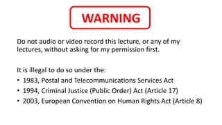 WARNING
Do not audio or video record this lecture, or any of my
lectures, without asking for my permission first.
It is illegal to do so under the:
• 1983, Postal and Telecommunications Services Act
• 1994, Criminal Justice (Public Order) Act (Article 17)
• 2003, European Convention on Human Rights Act (Article 8)
 