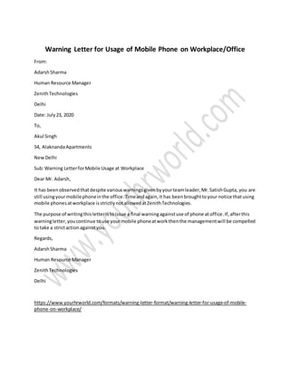 Warning Letter for Usage of Mobile Phone on Workplace/Office
From:
AdarshSharma
Human Resource Manager
ZenithTechnologies
Delhi
Date: July23, 2020
To,
Akul Singh
54, AlaknandaApartments
NewDelhi
Sub:Warning LetterforMobile Usage at Workplace
Dear Mr. Adarsh,
It has beenobservedthatdespite variouswarningsgivenbyyourteamleader,Mr.SatishGupta, you are
still usingyourmobile phoneinthe office.Timeandagain,it has beenbroughttoyour notice thatusing
mobile phonesatworkplace isstrictlynotallowedatZenithTechnologies.
The purpose of writingthisletteristoissue a final warningagainstuse of phone atoffice.If,afterthis
warningletter,youcontinue touse yourmobile phoneatworkthenthe managementwill be compelled
to take a strictactionagainstyou.
Regards,
AdarshSharma
Human Resource Manager
ZenithTechnologies
Delhi
https://www.yourhrworld.com/formats/warning-letter-format/warning-letter-for-usage-of-mobile-
phone-on-workplace/
 