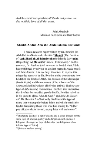 And the end of our speech is: all thanks and praises are
due to Allah, Lord of all that exists.


                                  Jalal Abualrub
                         Madinah Publishers and Distributors


 Shaikh Abdul 'Aziz ibn Abdullah ibn Baz said:

               I read a research paper written by Dr. Ibrahim ibn
Abdullah An-Nasir under the title “Mauqif (The Position
of) Ash-Shari`ah Al-Islamiyyah (the Islamic Law) min
(Regarding) Al-Masarif (Financial Institutions).” In this
research, Dr. Ibrahim tried to render as lawful what Allah
has prohibited, by relying on deviant methods, weak proofs
and false doubts. It is my duty, therefore, to expose this
misguided research by Dr. Ibrahim and to demonstrate how
he defied the Book of Allah, the Sunnah of the Messenger (
َ َّ ‫ )صَّى الُ ََيْهِ و‬and the consensus of the scholars of the
‫عل سلم‬             ‫ل‬
Ummah (Muslim Nation), all of who entirely disallow any
type of Riba (usury) transactions. Further, it is imperative
that I refute the so-called proofs that Dr. Ibrahim relied on
in his quest to allow Riba Al-Fadhl8 and Riba An-Nasee-
ah9. Dr. Ibrahim An-Nasir only disallowed the type of
usury that was popular before Islam and which entails the
lender demanding those who owe him money to, “Either
pay off your debts in cash, or pay later with an interest”,

8[]
    [bartering goods of a better quality and a lesser amount for the
same item of a lesser quality and a larger amount, such as 1
kilogram of a superior type of dates for two kilograms of an
inferior type of dates]
9[]
    [interest on lent money]
 