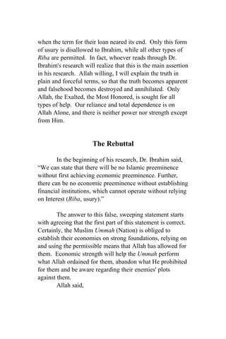 when the term for their loan neared its end. Only this form
of usury is disallowed to Ibrahim, while all other types of
Riba are permitted. In fact, whoever reads through Dr.
Ibrahim's research will realize that this is the main assertion
in his research. Allah willing, I will explain the truth in
plain and forceful terms, so that the truth becomes apparent
and falsehood becomes destroyed and annihilated. Only
Allah, the Exalted, the Most Honored, is sought for all
types of help. Our reliance and total dependence is on
Allah Alone, and there is neither power nor strength except
from Him.


                       The Rebuttal

        In the beginning of his research, Dr. Ibrahim said,
“We can state that there will be no Islamic preeminence
without first achieving economic preeminence. Further,
there can be no economic preeminence without establishing
financial institutions, which cannot operate without relying
on Interest (Riba, usury).”

        The answer to this false, sweeping statement starts
with agreeing that the first part of this statement is correct.
Certainly, the Muslim Ummah (Nation) is obliged to
establish their economies on strong foundations, relying on
and using the permissible means that Allah has allowed for
them. Economic strength will help the Ummah perform
what Allah ordained for them, abandon what He prohibited
for them and be aware regarding their enemies' plots
against them.
        Allah said,
 