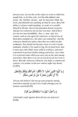 between you. Let not the scribe refuse to write as Allah has
taught him, so let him write. Let him (the debtor) who
incurs the liability dictate, and he must fear Allah, his
Lord, and diminish not anything of what he owes. But if the
debtor is of poor understanding, or weak, or is unable
himself to dictate, then let his guardian dictate in justice.
And get two witnesses out of your own men. And if there
are not two men (available), then a man and two
women, such as you agree for witnesses, so that if one of
them (two women) errs, the other can remind her. And the
witnesses should not refuse when they are called on (for
evidence). You should not become weary to write it (your
contract), whether it be small or big, for its fixed term, that
is more just with Allah, more solid as evidence, and more
convenient to prevent doubts among yourselves, save when
it is a present trade which you carry out on the spot among
yourselves, then there is no sin on you if you do not write it
down. But take witnesses whenever you make a commercial
contract. Let neither scribe nor witness suffer any harm}
[2:282],

 ِ‫] َا َ ّ َا اّ ِي َ آ َ ُوا َ تأْ ُُوا أَمْ َالَ ُمْ َيْ َ ُمْ ِالْ َا ِل‬
   ‫و ك ب نك ب ب ط‬                      ‫ي أيه لذ ن من ل َ كل‬
          ّ ْ‫إِ ّ َنْ َ ُو َ ِ َا َةً عن َ َا ٍ ِنْ ُم‬
                ‫ل أ تك ن تج ر َ ْ تر ض م ك‬
{O you who believe! Eat not up your property among
yourselves unjustly except it be a trade amongst you, by
mutual consent}[4:29],

                ٍ ّ ُ ْ‫] ََع ّوا لَ ُمْ َا اسْ َ َعْتمْ من‬
                ‫وأ ِد ه م تط ُ ِ قوة‬
{And make ready against them all you can of power}
[8:60].
 