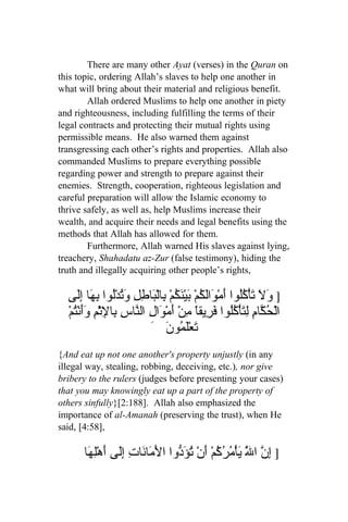 There are many other Ayat (verses) in the Quran on
this topic, ordering Allah’s slaves to help one another in
what will bring about their material and religious benefit.
        Allah ordered Muslims to help one another in piety
and righteousness, including fulfilling the terms of their
legal contracts and protecting their mutual rights using
permissible means. He also warned them against
transgressing each other’s rights and properties. Allah also
commanded Muslims to prepare everything possible
regarding power and strength to prepare against their
enemies. Strength, cooperation, righteous legislation and
careful preparation will allow the Islamic economy to
thrive safely, as well as, help Muslims increase their
wealth, and acquire their needs and legal benefits using the
methods that Allah has allowed for them.
        Furthermore, Allah warned His slaves against lying,
treachery, Shahadatu az-Zur (false testimony), hiding the
truth and illegally acquiring other people’s rights,

  ‫] َ َ َأْ ُُوا َمْ َاَ ُمْ بي َ ُمْ ِالْ َا ِلِ وتدُْوا ِ َا إَِى‬
     ‫ول ت كل أ و لك َ ْنك ب ب ط َُ ل به ل‬
  ْ‫الْ ُ ّا ِ ِ َأْ ُُوا َ ِيقاً ِنْ َمْ َالِ ال ّاسِ ِا ِث ِ ََنُم‬
    ‫حك م لت كل فر م أ و ن ب ل ْم وأ ْت‬
                          َ َ ‫َعَْ ُو‬
                               ‫ت لم ن‬
{And eat up not one another's property unjustly (in any
illegal way, stealing, robbing, deceiving, etc.), nor give
bribery to the rulers (judges before presenting your cases)
that you may knowingly eat up a part of the property of
others sinfully}[2:188]. Allah also emphasized the
importance of al-Amanah (preserving the trust), when He
said, [4:58],

      ‫] ِ ّ ا َّ يأْ ُ ُ ُمْ َنْ تؤ ّوا الَ َا َاتِ َِى َهْلِهَا‬
             ‫م ن إل أ‬            ‫إ ن ل َ م ر ك أ ُ َد‬
 