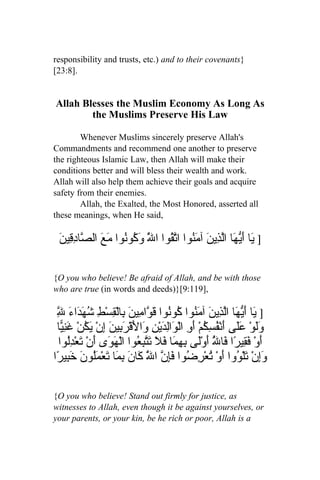 responsibility and trusts, etc.) and to their covenants}
[23:8].


Allah Blesses the Muslim Economy As Long As
        the Muslims Preserve His Law

        Whenever Muslims sincerely preserve Allah's
Commandments and recommend one another to preserve
the righteous Islamic Law, then Allah will make their
conditions better and will bless their wealth and work.
Allah will also help them achieve their goals and acquire
safety from their enemies.
        Allah, the Exalted, the Most Honored, asserted all
these meanings, when He said,

 ‫] َا َ ّ َا اّ ِي َ آ َ ُوا ا ّ ُوا ا َّ َ ُوُوا مَعَ ال ّا ِ ِين‬
 َ ‫ص دق‬             ‫ي أيه لذ ن من تق ل وك ن‬

{O you who believe! Be afraid of Allah, and be with those
who are true (in words and deeds)}[9:119],

 ِ َ‫] َا َ ّ َا اّ ِي َ آ َ ُوا ُوُوا َ ّا ِي َ ِالْ ِسْطِ ُ َ َاء‬
 ‫ل‬
 ّ ‫ي أيه لذ ن من ك ن قو م ن ب ق شهد‬
 ‫ََوْ ََى َنْ ُ ِ ُمْ َ ِ الْ َاِ َيْ ِ َا َقْ َ ِي َ ِنْ َ ُنْ غنّا‬
   ‫ول عل أ فسك أو و لد ن و ل رب ن إ يك َ ِي‬
  ‫َوْ َ ِيرًا َا ُ َوَْى ِ ِ َا َ َ َّ ِ ُوا الْ َ َى َنْ َع ُِوا‬
      ‫أ فق ف ّ أ ل بهم فل تتبع هو أ ت ْدل‬            ‫ل‬
‫َإنْ َلْ ُوا َوْ ُعْ ِ ُوا فِ ّ ا َ َا َ ِ َا َعْمَُو َ َ ِي ًا‬
 ‫وِ ت و أ ت رض َإن ّ ك ن بم ت ل ن خب ر‬
                             ‫ل‬

{O you who believe! Stand out firmly for justice, as
witnesses to Allah, even though it be against yourselves, or
your parents, or your kin, be he rich or poor, Allah is a
 