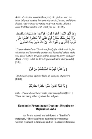 Better Protector to both (than you). So follow not the
lusts (of your hearts), lest you may avoid justice, and if you
distort your witness or refuse to give it, verily, Allah is
Ever WellAcquainted with what you do}[4:135],

 ِ‫] َا َ ّ َا اّ ِي َ آ َ ُوا ُوُوا َ ّا ِي َ ِ ُ َ َاءَ ِالْ ِسْط‬
     ‫ي أيه لذ ن من ك ن قو م ن ل شهد ب ق‬
  ‫دل ُو‬
  َ ‫و َ َجْ ِ َ ّ ُمْ ش َآن َوْ ٍ ََى َ ّ َع ُِوا اعْ ُِوا ه‬
                     ‫َل ي رمنك َن ُ ق م عل أل ت ْدل‬
ُ َ ‫َقْرَبُ لِل ّقْ َى وا ّ ُوا الَ ِ ّ ا َ َ ِي ٌ ِ َا َعْمَُو‬
     ‫إن ل خب ر بم ت ل ن‬                  ‫تق‬        ‫تو‬             ‫أ‬
{O you who believe! Stand out firmly for Allah and be just
witnesses and let not the enmity and hatred of others make
you avoid justice. Be just: that is nearer to piety, and fear
Allah. Verily, Allah is WellAcquainted with what you do}
[5:8],

              ٍ ّ ُ ْ‫] ََع ّوا لَ ُمْ َا اسْ َ َعْتمْ من‬
              ‫وأ ِد ه م تط ُ ِ قوة‬
{And make ready against them all you can of power}
[8:60],

              ْ‫] َا َ ّ َا اّ ِي َ آ َ ُوا ُ ُوا ِذْرَ ُم‬
                ‫ي أيه لذ ن من خذ ح ك‬
and, {O you who believe! Take your precautions}[4:71].
There are many other Ayat on this subject.


  Economic Preeminence Does not Require or
              Depend on Riba

       As for the second and third parts of Ibrahim’s
statement, “There can be no economic preeminence
without financial institutions, and no financial institutions
 