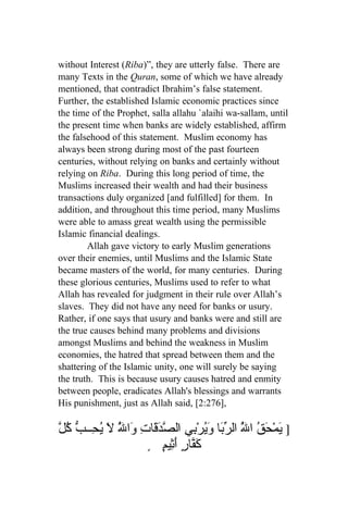without Interest (Riba)”, they are utterly false. There are
many Texts in the Quran, some of which we have already
mentioned, that contradict Ibrahim’s false statement.
Further, the established Islamic economic practices since
the time of the Prophet, salla allahu `alaihi wa-sallam, until
the present time when banks are widely established, affirm
the falsehood of this statement. Muslim economy has
always been strong during most of the past fourteen
centuries, without relying on banks and certainly without
relying on Riba. During this long period of time, the
Muslims increased their wealth and had their business
transactions duly organized [and fulfilled] for them. In
addition, and throughout this time period, many Muslims
were able to amass great wealth using the permissible
Islamic financial dealings.
        Allah gave victory to early Muslim generations
over their enemies, until Muslims and the Islamic State
became masters of the world, for many centuries. During
these glorious centuries, Muslims used to refer to what
Allah has revealed for judgment in their rule over Allah’s
slaves. They did not have any need for banks or usury.
Rather, if one says that usury and banks were and still are
the true causes behind many problems and divisions
amongst Muslims and behind the weakness in Muslim
economies, the hatred that spread between them and the
shattering of the Islamic unity, one will surely be saying
the truth. This is because usury causes hatred and enmity
between people, eradicates Allah's blessings and warrants
His punishment, just as Allah said, [2:276],

ّ ُ ّ ‫] َمْ َقُ ا ُ ال ّ َا َيرْ ِي ال ّ َ َاتِ َا ُ لَ ُ ِــ‬
‫ي ح ّ رب و ُ ب صدق و ّ يح ب كل‬
               ‫ل‬                                ‫ل‬
                      ٍ ٍ ‫َ ّارٍ َ ِي‬
                           ‫كف أث م‬
 