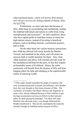 what translated means, {Allah will destroy Riba (usury)
and will give increase for Sadaqat (deeds of charity, alms,
etc.)}[2:276].
        Furthermore, we must state here that because of
Riba, debts keep on accumulating and multiplying, leading
the indebted individuals and nations to suffer from rising
unemployment and recessions10. In such conditions, those
who have capital prefer to lend their money in return for
high interest returns, instead of investing in beneficial
projects, such as building factories, construction projects,
and so forth.
        On the other hand, the various business transactions
that Allah has allowed will surely benefit the Muslim
Ummah, and mankind on the whole, and will ensure an
increase both in wealth and piety for them. Also, what
Allah legislates and allows will certainly provide work for
the unemployed and help for the poor, so that they acquire
an honorable means of livelihood. Hence, the entire
community will benefit from the absence of Riba and from
begging others for help and indulging in the impermissible
means of amassing wealth.


10[]
   [The reader should remember the plight of countries who
were considered potential economic powerhouses a few decades
back, but were brought to their knees because of Riba. The
economies of countries like Brazil, Mexico and Argentina, to
name a few, almost collapsed because of their inability to pay
the huge accumulative services (or Riba!) on their national
debts, let alone paying the principal. Yet, there still some
Muslims who advocate usury, even though Allah and His
Prophet disallowed it. They do not contemplate the economic
disasters brought to indebted nations because of Riba.]
 
