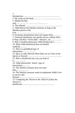 1-
Introduction.....................................................................
2- My work on this book.....................................................
3- Shaikh ibn Baz
said..........................................................
4- The rebuttal.....................................................................
5- Allah blesses the Muslim economy as long as the
Muslims preserve His
Law...................................................
6- Economic preeminence does not require Riba................
7- Financial institutions can and do survive without Riba....
8-They call Riba "Al-Fa-idah", "Interest", etc.....................
9- Riba is disallowed because Allah disallowed it...............
10- What Allah disallowed does not benefit
mankind............
11- Riba is a prohibited type of
transactions.........................
12- Qiyas is only allowed where there are no Texts in the
Quran or Sunnah.................................................................
13- Riba is disallowed any way you look at
it.......................
14- Allah allowed the ‘Salam’ type of
transactions...............
15- The Muslim economy does not need
Riba......................
16- The Muslim economy needs to implement Allah's Law
to survive and
flourish..........................................................
17- Comparing the 'Haram to the 'Halal to justify the
'Haram is
disallowed............................................................
 