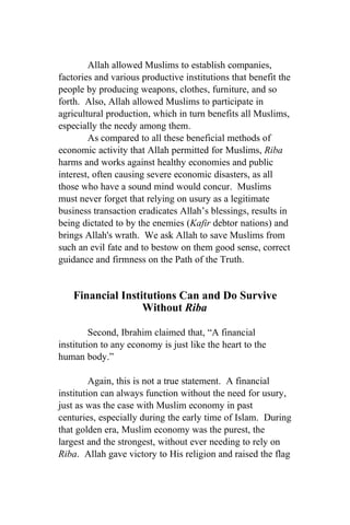Allah allowed Muslims to establish companies,
factories and various productive institutions that benefit the
people by producing weapons, clothes, furniture, and so
forth. Also, Allah allowed Muslims to participate in
agricultural production, which in turn benefits all Muslims,
especially the needy among them.
        As compared to all these beneficial methods of
economic activity that Allah permitted for Muslims, Riba
harms and works against healthy economies and public
interest, often causing severe economic disasters, as all
those who have a sound mind would concur. Muslims
must never forget that relying on usury as a legitimate
business transaction eradicates Allah’s blessings, results in
being dictated to by the enemies (Kafir debtor nations) and
brings Allah's wrath. We ask Allah to save Muslims from
such an evil fate and to bestow on them good sense, correct
guidance and firmness on the Path of the Truth.


    Financial Institutions Can and Do Survive
                   Without Riba

         Second, Ibrahim claimed that, “A financial
institution to any economy is just like the heart to the
human body.”

         Again, this is not a true statement. A financial
institution can always function without the need for usury,
just as was the case with Muslim economy in past
centuries, especially during the early time of Islam. During
that golden era, Muslim economy was the purest, the
largest and the strongest, without ever needing to rely on
Riba. Allah gave victory to His religion and raised the flag
 