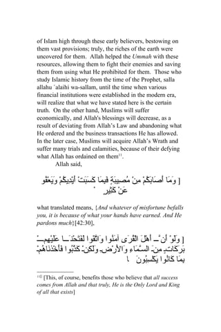of Islam high through these early believers, bestowing on
them vast provisions; truly, the riches of the earth were
uncovered for them. Allah helped the Ummah with these
resources, allowing them to fight their enemies and saving
them from using what He prohibited for them. Those who
study Islamic history from the time of the Prophet, salla
allahu `alaihi wa-sallam, until the time when various
financial institutions were established in the modern era,
will realize that what we have stated here is the certain
truth. On the other hand, Muslims will suffer
economically, and Allah's blessings will decrease, as a
result of deviating from Allah’s Law and abandoning what
He ordered and the business transactions He has allowed.
In the later case, Muslims will acquire Allah’s Wrath and
suffer many trials and calamities, because of their defying
what Allah has ordained on them11.
        Allah said,

  ‫] َ َا َ َا َ ُمْ منْ ُ ِيب ٍ َ ِ َا َ َ َتْ َيْ ِي ُمْ َ َعْ ُو‬
   ‫وم أص بك ِ مص َة فبم كسب أ د ك وي ف‬
                             ْ ٍ‫عن َ ِير‬
                                     ‫َ ْ كث‬
what translated means, {And whatever of misfortune befalls
you, it is because of what your hands have earned. And He
pardons much}[42:30],

 ْ‫] َلوْ َنّـــ أَهْلَ الْ ُ َى آ َ ُوا َا ّ َوا َ َ َحْنَـــا ََيْ ِمــــ‬
       ‫عل ه‬           ‫قر من و تق لفت‬                              ‫وَ أ‬
‫َ َ َاتٍـ ِنَـ السّـ َاءِ َا َرْضِـ ََ ِنْـ َ ُّوا ََخْذ َا ُمْـ‬
     ‫ولك كذب فأ ن ه‬                       ‫م ول‬                  ‫برك م‬
                                              ‫ِ َا َا ُوا َكْ ِ ُون ا‬
                                                    َ ‫بم ك ن ي سب‬
11[]
   [This, of course, benefits those who believe that all success
comes from Allah and that truly, He is the Only Lord and King
of all that exists]
 