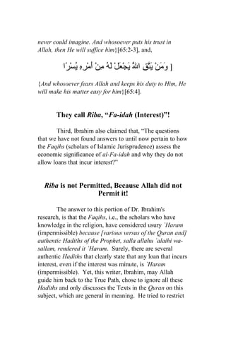 never could imagine. And whosoever puts his trust in
Allah, then He will suffice him}[65:2-3], and,

          ‫] َ َنْ َّقِ ا َّ َجْ َلْ َ ُ ِنْ أَمْ ِهِ ُسْ ًا‬
           ‫وم يت ل ي ع له م ر ي ر‬
{And whosoever fears Allah and keeps his duty to Him, He
will make his matter easy for him}[65:4].


       They call Riba, “Fa-idah (Interest)”!

       Third, Ibrahim also claimed that, “The questions
that we have not found answers to until now pertain to how
the Faqihs (scholars of Islamic Jurisprudence) assess the
economic significance of al-Fa-idah and why they do not
allow loans that incur interest?”


  Riba is not Permitted, Because Allah did not
                   Permit it!

        The answer to this portion of Dr. Ibrahim's
research, is that the Faqihs, i.e., the scholars who have
knowledge in the religion, have considered usury `Haram
(impermissible) because [various versus of the Quran and]
authentic Hadiths of the Prophet, salla allahu `alaihi wa-
sallam, rendered it `Haram. Surely, there are several
authentic Hadiths that clearly state that any loan that incurs
interest, even if the interest was minute, is `Haram
(impermissible). Yet, this writer, Ibrahim, may Allah
guide him back to the True Path, chose to ignore all these
Hadiths and only discusses the Texts in the Quran on this
subject, which are general in meaning. He tried to restrict
 