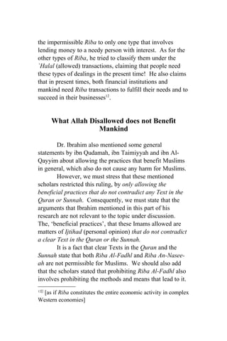 the impermissible Riba to only one type that involves
lending money to a needy person with interest. As for the
other types of Riba, he tried to classify them under the
`Halal (allowed) transactions, claiming that people need
these types of dealings in the present time! He also claims
that in present times, both financial institutions and
mankind need Riba transactions to fulfill their needs and to
succeed in their businesses12.


       What Allah Disallowed does not Benefit
                     Mankind

        Dr. Ibrahim also mentioned some general
statements by ibn Qudamah, ibn Taimiyyah and ibn Al-
Qayyim about allowing the practices that benefit Muslims
in general, which also do not cause any harm for Muslims.
        However, we must stress that these mentioned
scholars restricted this ruling, by only allowing the
beneficial practices that do not contradict any Text in the
Quran or Sunnah. Consequently, we must state that the
arguments that Ibrahim mentioned in this part of his
research are not relevant to the topic under discussion.
The, ‘beneficial practices’, that these Imams allowed are
matters of Ijtihad (personal opinion) that do not contradict
a clear Text in the Quran or the Sunnah.
        It is a fact that clear Texts in the Quran and the
Sunnah state that both Riba Al-Fadhl and Riba An-Nasee-
ah are not permissible for Muslims. We should also add
that the scholars stated that prohibiting Riba Al-Fadhl also
involves prohibiting the methods and means that lead to it.
12[]
  [as if Riba constitutes the entire economic activity in complex
Western economies]
 