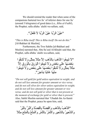 We should remind the reader that when some of the
companions bartered two Sa` of inferior dates for one Sa`
(around 3 kilograms) of good dates (i.e., Riba al-Fadhl),
the Prophet, salla allahu `alaihi wa-sallam, said,

             ."ْ‫" َيْ ُ ال ّ َا َيْن ال ّ َا َ َفْ َل‬
                 ‫ع ن رب ع ُ رب ل ت ع‬
“This is Riba itself! This is Riba itself! Do not do this.”
[Al-Bukhari & Muslim].
        Furthermore, the Two Sahihs [al-Bukhari and
Muslim] narrated that, Abu Sa`eed Al-Khudri said that, the
Prophet, salla allahu `alaihi wa-sallam, said,

  ‫"لَ َ ِي ُوا ال ّ َبَ ِال ّ َبِ ِ ّ ِثْ ً ِمثْلٍ و َ ت ِ ّوا‬
     ‫تب ع ذه ب ذه إل م ل ب ِ َل ُشف‬
   ‫ب ضه عل ب ض ول َب ع ور ب ور ل‬
   ّ ِ‫َعْ َ َا ََى َعْ ٍ َ َ ت ِي ُوا الْ َ ِقَ ِالْ َ ِقِ إ‬
 ‫ِثْ ً ِ ِثْ ٍ َ َ ُ ِ ّوا َعْ َ َا ََى َعْ ٍ و َ َ ِي ُوا‬
    ‫م ل بم ل ول تشف ب ضه عل ب ض َل تب ع‬
                       ."ٍ ِ‫ِنْ َا َائ ًا ب َاج‬
                           ‫م ه غ ِب ِن ز‬
“Do not sell gold for gold unless equivalent in weight, and
do not sell less amount for greater amount or vice versa;
and do not sell silver for silver unless equivalent in weight,
and do not sell less amount for greater amount or vice
versa; and do not sell gold or silver that is not present at
the moment of exchange for gold or silver that is present.”
Also, Sahih Muslim narrated that ‘Ubadah ibn As-Samit
said that the Prophet, peace be upon him, said,

      ‫ذه ب ذ و فضة ب فضة و بر ب بر‬
      ّ ُ ْ‫"ال ّ َبُ ِال ّهَبِ َالْ ِ ّ ُ ِالْ ِ ّ ِ َالْ ُ ّ ِال‬
 ‫و شع ب شع و ت ر ب ت و م ح ب م ح م ل‬
 ً ْ‫َال ّ ِيرُ ِال ّ ِيرِ َال ّمْ ُ ِال ّمْرِ َالْ ِلْ ُ ِالْ ِلْ ِ ِث‬
 