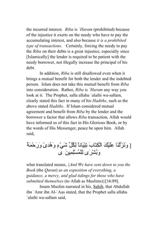 the incurred interest. Riba is `Haram (prohibited) because
of the injustice it exerts on the needy who have to pay the
accumulating interest, and also because it is a prohibited
type of transactions. Certainly, forcing the needy to pay
the Riba on their debts is a great injustice, especially since
[Islamically] the lender is required to be patient with the
needy borrower, not illegally increase the principal of his
debt.
        In addition, Riba is still disallowed even when it
brings a mutual benefit for both the lender and the indebted
person. Islam does not take this mutual benefit from Riba
into consideration. Rather, Riba is `Haram any way you
look at it. The Prophet, salla allahu `alaihi wa-sallam,
clearly stated this fact in many of his Hadiths, such as the
above stated Hadiths. If Islam considered mutual
agreement and benefit from Riba by the lender and the
borrower a factor that allows Riba transaction, Allah would
have informed us of this fact in His Glorious Book, or by
the words of His Messenger, peace be upon him. Allah
said,

ً َ ْ‫] َ َ ّلْ َا ََيْ َ الْ ِ َابَ تب َانً لِ ُ ّ شيْءٍ َ ُد ً َ َح‬
‫ونز ن عل ك كت ِ ْي ا كل َ وه ى ور مة‬
                  ‫َ ُشْ َى لِلْ ُسِْ ِي َ ى‬
                     ‫وب ر م لم ن‬
what translated means, {And We have sent down to you the
Book (the Quran) as an exposition of everything, a
guidance, a mercy, and glad tidings for those who have
submitted themselves (to Allah as Muslims)}[16:89].
        Imam Muslim narrated in his, Sahih, that Abdullah
ibn `Amr ibn Al-`Aas stated, that the Prophet salla allahu
`alaihi wa-sallam said,
 