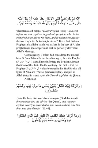‫إنه ل ي ُ َ ِي ق ل إل ك ن ق عل ْه أ َدل أمته‬
 ُ َ ّ ُ ّ ُ ‫"ِ ّ ُ َمْ َكنْ نب ّ َبِْي ِ ّ َا َ حَ ّا ََي ِ َنْ ي‬
 ."ْ‫ََى َيْرِ َا َعْلَ ُ ُ لَ ُمْ وين ِ َ ُمْ َ ّ َا َعْلَ ُ ُ َ ُم‬
       ‫عل خ م ي مه ه َُ ْذره شر م ي مه له‬
what translated means, “Every Prophet whom Allah sent
before me was required to guide his people to what is the
best of what he knows for them, and to warn them against
the worst of what he knows for them.” It is a fact that our
Prophet salla allahu `alaihi wa-sallam is the best of Allah's
prophets and messengers and that he perfectly delivered
Allah's Message.
                 Consequently, if Islam had considered the mutual
benefit from Riba a factor for allowing it, then the Prophet
(َ‫ )صَلّى الُ عَلَيْهِ وسَلّم‬would have informed the Muslim Ummah
(Nation) of this fact. On the contrary, the fact is that the
Prophet (َ‫ )صَلّى الُ عَلَيْهِ وسَلّم‬clearly stated in his Hadiths that all
types of Riba are `Haram (impermissible), and just as
Allah stated in many Ayat, the Sunnah explains the Quran.
                 Allah said,

ْ‫] ََنْزَلْ َا إَِيْكَ ال ّكْرَ ِ ُبّن لِل ّاسِ َا ُ ّلَ إَِيْ ِمْ ََ َّ ُم‬
  ‫ذ لت َي َ ن م نز ل ه ولعله‬                              ‫وأ ن ل‬
                            َ َ ‫ي َ َ ّــ ُو‬
                               ‫َتفك ر ن‬
{And We have also sent down unto you (O Muhammad)
the reminder and the advice (the Quran), that you may
explain clearly to men what is sent down to them, and that
they may give thought}[16:44],

 ‫] َ َا َنْزَلْ َا ََيْ َ الْ ِ َابَ إِ ّ ِت َ ّن َ ُ ُ اّ ِي اخْتََ ُوا‬
   ‫لف‬        ‫وم أ ن عل ك كت ل لُبي َ لهم لذ‬
            ِ ‫ِي ِ َ ُد ً َ َحْ َةً لِ َوْ ٍ يؤْمُون‬
                َ ‫ف ه وه ى ور م ق م ُ ِن‬
 