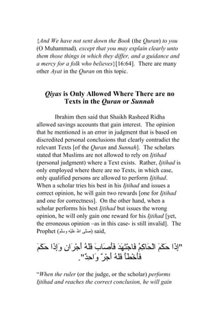 {And We have not sent down the Book (the Quran) to you
(O Muhammad), except that you may explain clearly unto
them those things in which they differ, and a guidance and
a mercy for a folk who believes}[16:64]. There are many
other Ayat in the Quran on this topic.


   Qiyas is Only Allowed Where There are no
          Texts in the Quran or Sunnah

        Ibrahim then said that Shaikh Rasheed Ridha
allowed savings accounts that gain interest. The opinion
that he mentioned is an error in judgment that is based on
discredited personal conclusions that clearly contradict the
relevant Texts [of the Quran and Sunnah]. The scholars
stated that Muslims are not allowed to rely on Ijtihad
(personal judgment) where a Text exists. Rather, Ijtihad is
only employed where there are no Texts, in which case,
only qualified persons are allowed to perform Ijtihad.
When a scholar tries his best in his Ijtihad and issues a
correct opinion, he will gain two rewards [one for Ijtihad
and one for correctness]. On the other hand, when a
scholar performs his best Ijtihad but issues the wrong
opinion, he will only gain one reward for his Ijtihad [yet,
the erroneous opinion –as in this case- is still invalid]. The
Prophet (َ‫ )صَلّى الُ عَلَيْهِ وسَلّم‬said,

‫إذ حك ح كم ف تهد فَص فله ر وإذ كم‬
َ َ َ‫"ِ َا َ َمَ الْ َا ِ ُ َاجْ َ َ َ َأ َابَ ََ ُ أَجْ َانِ َِ َا ح‬
                    ."ٌ ِ ‫ََخْ َأَ ََ ُ َجْ ٌ َا‬
                       ‫فأ ط فله أ ر و حد‬
“When the ruler (or the judge, or the scholar) performs
Ijtihad and reaches the correct conclusion, he will gain
 
