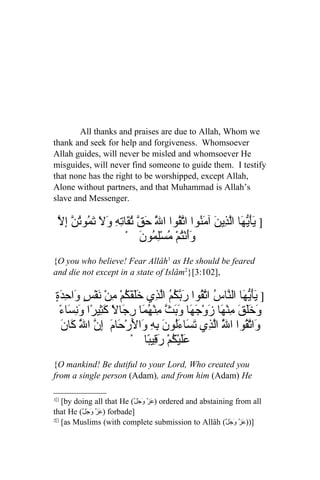 All thanks and praises are due to Allah, Whom we
thank and seek for help and forgiveness. Whomsoever
Allah guides, will never be misled and whomsoever He
misguides, will never find someone to guide them. I testify
that none has the right to be worshipped, except Allah,
Alone without partners, and that Muhammad is Allah’s
slave and Messenger.

  ّ ِ ‫] يَ ّ َا اّ ِي َ آ َ ُوا ا ّ ُوا ا َّ َ ّ ُ َات ِ َ َ َ ُوتن‬
  ‫َأيه لذ ن من تق ل حق تق ِه ول تم ُ ّ إل‬
                     ْ َ ‫ََنُْمْ ُسِْ ُو‬
                          ‫وأ ت م لم ن‬
{O you who believe! Fear Allâh1 as He should be feared
and die not except in a state of Islâm2}[3:102],

 ٍ َ ِ ‫] َأّ َا ال ّا ُ ا ّ ُوا َ ّ ُ ُ اّ ِي خَلَقَ ُمْ ِنْ َفْسٍ َا‬
 ‫ك م ن و ح دة‬                     ‫يَيه ن س تق ربكم لذ‬
   ‫وخل م ه ز جه َبث م هم رج كث ونس ء‬
   ً ‫َ ََقَ ِنْ َا َوْ َ َا و َ ّ ِنْ ُ َا ِ َالً َ ِيرًا َ ِ َا‬
   ‫و تق ل لذ تس ل ن ِه و ل ح م إ ّ ل ك ن‬
   َ ‫َا ّ ُوا ا َّ اّ ِي َ َاءَُو َ ب ِ َا َرْ َا َ ِن ا َّ َا‬
                          ْ ‫َليْ ُمْ َ ِي ًا‬
                               ‫عَ ك رق ب‬
{O mankind! Be dutiful to your Lord, Who created you
from a single person (Adam), and from him (Adam) He

1[]
    [by doing all that He (ّ‫ )عَزّ وَجَل‬ordered and abstaining from all
that He (ّ‫ )عَزّ وَجَل‬forbade]
2[]
    [as Muslims (with complete submission to Allâh (ّ‫]))عَزّ وَجل‬
                                                             َ
 