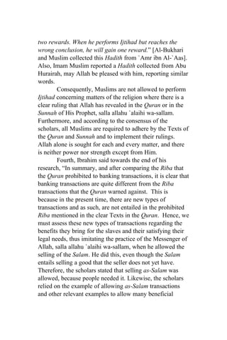 two rewards. When he performs Ijtihad but reaches the
wrong conclusion, he will gain one reward.” [Al-Bukhari
and Muslim collected this Hadith from `Amr ibn Al-`Aas].
Also, Imam Muslim reported a Hadith collected from Abu
Hurairah, may Allah be pleased with him, reporting similar
words.
        Consequently, Muslims are not allowed to perform
Ijtihad concerning matters of the religion where there is a
clear ruling that Allah has revealed in the Quran or in the
Sunnah of His Prophet, salla allahu `alaihi wa-sallam.
Furthermore, and according to the consensus of the
scholars, all Muslims are required to adhere by the Texts of
the Quran and Sunnah and to implement their rulings.
Allah alone is sought for each and every matter, and there
is neither power nor strength except from Him.
        Fourth, Ibrahim said towards the end of his
research, “In summary, and after comparing the Riba that
the Quran prohibited to banking transactions, it is clear that
banking transactions are quite different from the Riba
transactions that the Quran warned against. This is
because in the present time, there are new types of
transactions and as such, are not entailed in the prohibited
Riba mentioned in the clear Texts in the Quran. Hence, we
must assess these new types of transactions regarding the
benefits they bring for the slaves and their satisfying their
legal needs, thus imitating the practice of the Messenger of
Allah, salla allahu `alaihi wa-sallam, when he allowed the
selling of the Salam. He did this, even though the Salam
entails selling a good that the seller does not yet have.
Therefore, the scholars stated that selling as-Salam was
allowed, because people needed it. Likewise, the scholars
relied on the example of allowing as-Salam transactions
and other relevant examples to allow many beneficial
 