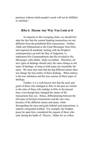 practices without which people's needs will not be fulfilled
or satisfied.”


     Riba is `Haram Any Way You Look at it

         In response to this sweeping claim, we should first
state the fact that the current banking transactions are not
different from the prohibited Riba transactions. Further,
Allah sent Muhammad as the Final Messenger from Him,
and required all mankind, starting with the Prophet's
contemporaries up until the Day of Judgment, to
implement His Commandments that He revealed to His
Messenger, salla allahu `alaihi wa-sallam. Therefore, all
new types of dealings should carry the same rulings as old
types of dealings, as long as both types are essentially the
same. We must also state that having different names does
not change the true reality of these dealings. What matters,
is the true substance and the true essence of these types of
dealings.
         Further, it is a well-known fact that the aims and
goals of those who indulged in Riba in the past are similar
to the aims of those who indulge in Riba in the present
time, even though they changed the names of the
transactions they use. Hence, differentiating between the
old types of business transactions and the new ones,
because of the different names and styles, while
disregarding the aims and goals behind such transactions, is
indeed a misguided method. For example, the Prophet,
peace be upon him, considered the request of those who
said, during the battle of `Hunain, “Make for us a Dhat-
 