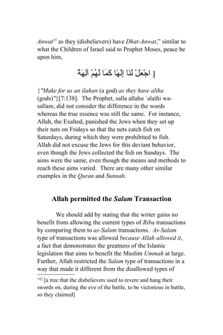 Anwat15 as they (disbelievers) have Dhat-Anwat,” similar to
what the Children of Israel said to Prophet Moses, peace be
upon him,

                  ٌ َ ِ‫] اجْ َلْ َ َا َِ ًا َ َا لَ ُمْ آل‬
                  ‫ع لن إله كم ه هة‬
{"Make for us an ilahan (a god) as they have aliha
(gods)"}[7:138]. The Prophet, salla allahu `alaihi wa-
sallam, did not consider the difference in the words
whereas the true essence was still the same. For instance,
Allah, the Exalted, punished the Jews when they set up
their nets on Fridays so that the nets catch fish on
Saturdays, during which they were prohibited to fish.
Allah did not excuse the Jews for this deviant behavior,
even though the Jews collected the fish on Sundays. The
aims were the same, even though the means and methods to
reach these aims varied. There are many other similar
examples in the Quran and Sunnah.


       Allah permitted the Salam Transaction

         We should add by stating that the writer gains no
benefit from allowing the current types of Riba transactions
by comparing them to as-Salam transactions. As-Salam
type of transactions was allowed because Allah allowed it,
a fact that demonstrates the greatness of the Islamic
legislation that aims to benefit the Muslim Ummah at large.
Further, Allah restricted the Salam type of transactions in a
way that made it different from the disallowed types of
15[]
   [a tree that the disbelievers used to revere and hang their
swords on, during the eve of the battle, to be victorious in battle,
so they claimed]
 