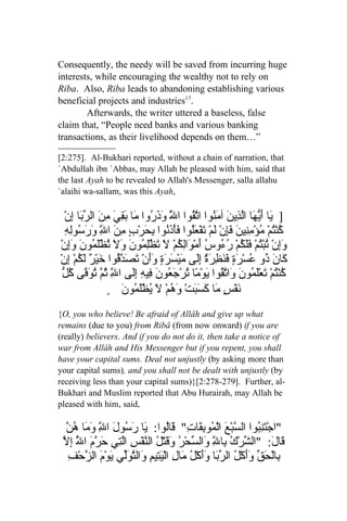 Consequently, the needy will be saved from incurring huge
interests, while encouraging the wealthy not to rely on
Riba. Also, Riba leads to abandoning establishing various
beneficial projects and industries17.
        Afterwards, the writer uttered a baseless, false
claim that, “People need banks and various banking
transactions, as their livelihood depends on them…”

[2:275]. Al-Bukhari reported, without a chain of narration, that
`Abdullah ibn `Abbas, may Allah be pleased with him, said that
the last Ayah to be revealed to Allah's Messenger, salla allahu
`alaihi wa-sallam, was this Ayah,

   ْ‫] َا َ ّ َا اّ ِينَ آ َ ُوا ا ّ ُوا ا َ َذَ ُوا َا َ ِيَ ِ َ ال ّ َا ِن‬
        ‫ّ و ر م بق من رب إ‬           ‫ي أيه لذ من تق ل‬
    ِ‫كنُْمْ ُؤْم ِي َ َِنْ لَمْ َفْ َُوا فأْ َ ُوا ِ َرْبٍ ِ َ ا ِ وَ َ ُوِه‬
       ‫ت عل َ ذن بح من ّ رس ل‬
                ‫ل‬                                        ‫ُ ت م ِن ن فإ‬
 ْ‫َِنْ ُب ُمْ ََ ُمْ ُ ُو ُ َمْ َاِ ُمْ َ َظِْ ُونَ َ َ ُظَْ ُونَ َِن‬
      ‫وإ ت ْت فلك رء س أ و لك ل ت لم ول ت لم وإ‬
ْ‫َا َ ُو ُسْ َةٍ ف َ ِرَ ٌ َِى َيْ َ َةٍ ََنْ َصَ ّ ُوا َيْ ٌ َ ُمْ ِن‬
      ‫ك ن ذ ع ر َنظ ة إل م سر وأ ت دق خ ر لك إ‬
  ‫ك ْت ت لم ن و تق ي م ت جع ف ه إل ّ ثم توف كل‬
  ّ ُ ‫ُن ُمْ َعَْ ُو َ َا ّ ُوا َوْ ًا ُرْ َ ُونَ ِي ِ َِى ا ِ ُ ّ ُ َ ّى‬
                   ‫ل‬
                  ٍ َ‫نَفْسٍ مَا كسَبَتْ وَهُمْ لَ يُظْلَمُون‬
                                                 َ
{O, you who believe! Be afraid of Allâh and give up what
remains (due to you) from Ribâ (from now onward) if you are
(really) believers. And if you do not do it, then take a notice of
war from Allâh and His Messenger but if you repent, you shall
have your capital sums. Deal not unjustly (by asking more than
your capital sums), and you shall not be dealt with unjustly (by
receiving less than your capital sums)}[2:278-279]. Further, al-
Bukhari and Muslim reported that Abu Hurairah, may Allah be
pleased with him, said,

  ‫ّ وم هن‬
  ّ ُ ‫"اجْ َن ُوا ال ّبْعَ الْ ُو ِ َا ِ" َاُوا: َا َ ُولَ ا ِ َ َا‬
            ‫ت ِب س م بق ت ق ل ي رس ل‬
 ‫لت ر ّ إل‬
 ّ ِ ُ ‫َا َ: "ال ّرْكُ ِال َال ّحْرُ َ َتْ ُ ال ّفْسِ اّ ِي حَ ّمَ ا‬
     ‫ل‬                     ‫ش ب ِ و س وق ل ن‬        ّ                   ‫قل‬
   ِ‫ِالْ َ ّ ََكْ ُ ال ّ َا وَكْ ُ َا ِ الْ َ ِيمِ َال ّ َّي َوْمَ ال ّحْف‬
       ‫ب حق وأ ل رب َأ ل م ل يت و تول ي ز‬
 