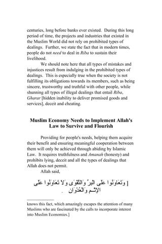 centuries, long before banks ever existed. During this long
period of time, the projects and industries that existed in
the Muslim World did not rely on prohibited types of
dealings. Further, we state the fact that in modern times,
people do not need to deal in Riba to sustain their
livelihood.
         We should note here that all types of mistakes and
injustices result from indulging in the prohibited types of
dealings. This is especially true when the society is not
fulfilling its obligations towards its members, such as being
sincere, trustworthy and truthful with other people, while
shunning all types of illegal dealings that entail Riba,
Gharar [hidden inability to deliver promised goods and
services], deceit and cheating.


 Muslim Economy Needs to Implement Allah's
        Law to Survive and Flourish

        Providing for people's needs, helping them acquire
their benefit and ensuring meaningful cooperation between
them will only be achieved through abiding by Islamic
Law. It requires truthfulness and Amanah (honesty) and
prohibits lying, deceit and all the types of dealings that
Allah does not permit.
        Allah said,

   ‫] َ َ َا َ ُوا ََى الْ ِ ّ َال ّقْ َى َ َ َ َاوُوا ََى‬
    ‫وتع ون عل بر و ت و ول تع َن عل‬
                 ِ ِ ‫ا ِثْــمِ َالْ ُد َا‬
                    ‫ل و ع ْو ن‬
knows this fact, which amazingly escapes the attention of many
Muslims who are fascinated by the calls to incorporate interest
into Muslim Economies.]
 