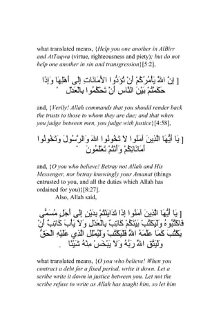 what translated means, {Help you one another in AlBirr
and AtTaqwa (virtue, righteousness and piety); but do not
help one another in sin and transgression}[5:2],

  ‫] ِ ّ ا َّ يأْ ُ ُ ُمْ َنْ تؤ ّوا الَ َا َاتِ َِى َهْلِهَا َِ َا‬
   ‫وإذ‬         ‫م ن إل أ‬            ‫إ ن ل َ م ر ك أ ُ َد‬
        ْ ِ‫حَ َمْتمْ بين ال ّاسِ َنْ َحْ ُ ُوا ِالْ َدْل‬
                 ‫ك ُ َ ْ َ ن أ ت كم ب ع‬
and, {Verily! Allah commands that you should render back
the trusts to those to whom they are due; and that when
you judge between men, you judge with justice}[4:58],

‫] َا َ ّ َا اّ ِي َ آ َ ُوا َ َ ُوُوا الَ َال ّ ُولَ و َ ُوُوا‬
  ‫و رس َتخ ن‬               ‫ي أيه لذ ن من ل تخ ن‬
               ْ َ ‫َ َا َا ِ ُمْ ََنُْمْ َعْلَ ُو‬
                    ‫أم ن تك وأ ت ت م ن‬
and, {O you who believe! Betray not Allah and His
Messenger, nor betray knowingly your Amanat (things
entrusted to you, and all the duties which Allah has
ordained for you)}[8:27].
        Also, Allah said,

 ‫] َا َ ّ َا اّ ِي َ آ َ ُوا ِ َا ت َاينْتمْ بدين َِى َ َلٍ ُسَ ّى‬
   ‫ي أيه لذ ن من إذ َد َ ُ ِ َ ْ ٍ إل أج م م‬
ْ‫َاكْ ُ ُو ُ َلْ َكْ ُبْ بي َ ُمْ َا ِ ٌ ِالْ َدْلِ َ َ يأْبَ َا ِ ٌ َن‬
  ‫ف تب ه و ي ت َ ْنك ك تب ب ع ول َ ك تب أ‬
 ‫ي ت كم علمه ّ ف ت و ي ل لذ عل ْه حق‬
 ّ َ ْ‫َكْ ُبَ َ َا َّ َ ُ ا ُ َلْيَكْ ُبْ َلْ ُمِْلِ اّ ِي ََي ِ ال‬
                                            ‫ل‬
          ِ ‫َلْيّ ِ ا َّ َ ّ ُ و َ يبْ َسْ ِن ُ شيْ ًا‬
               ‫و َتق ل ربه َل َ خ م ْه َ ئ‬
what translated means, {O you who believe! When you
contract a debt for a fixed period, write it down. Let a
scribe write it down in justice between you. Let not the
scribe refuse to write as Allah has taught him, so let him
 