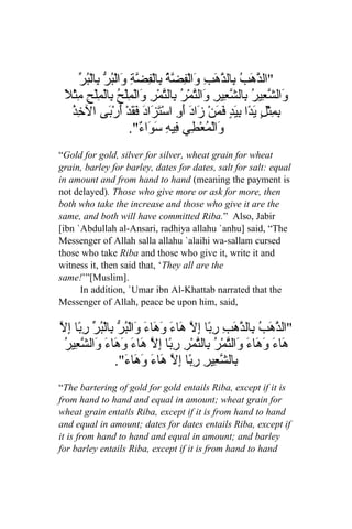 ‫ذه ب ذ و فضة ب فضة و بر ب بر‬
      ّ ُ ْ‫"ال ّ َبُ ِال ّهَبِ َالْ ِ ّ ُ ِالْ ِ ّ ِ َالْ ُ ّ ِال‬
 ‫و شع ب شع و ت ر ب ت و م ح ب م ح م ل‬
 ً ْ‫َال ّ ِيرُ ِال ّ ِيرِ َال ّمْ ُ ِال ّمْرِ َالْ ِلْ ُ ِالْ ِلْ ِ ِث‬
   ُ ِ ‫ِ ِثْ ٍ ي ًا ِ َ ٍ َمنْ َادَ َ ِ اسْ َزَادَ َ َدْ أَرْ َى ال‬
   ‫خذ‬            ‫بم ل َد بيد ف َ ز أو ت فق ب‬
                        ."ٌ ‫َالْ ُعْ ِي ِي ِ َ َا‬
                           ‫و م ط ف ه سو ء‬
“Gold for gold, silver for silver, wheat grain for wheat
grain, barley for barley, dates for dates, salt for salt: equal
in amount and from hand to hand (meaning the payment is
not delayed). Those who give more or ask for more, then
both who take the increase and those who give it are the
same, and both will have committed Riba.” Also, Jabir
[ibn `Abdullah al-Ansari, radhiya allahu `anhu] said, “The
Messenger of Allah salla allahu `alaihi wa-sallam cursed
those who take Riba and those who give it, write it and
witness it, then said that, ‘They all are the
same!’”[Muslim].
      In addition, `Umar ibn Al-Khattab narrated that the
Messenger of Allah, peace be upon him, said,

‫ذ ب ذه رب ل ه وه و بر ب بر رب إل‬
ّ ِ ‫"ال ّهَبُ ِال ّ َبِ ِ ًا إِ ّ َاءَ َ َاءَ َالْ ُ ّ ِالْ ُ ّ ِ ًا‬
 ُ ‫َاءَ َ َا َ َال ّمْ ُ ِال ّمْرِ ِ ًا إِ ّ َاءَ َ َاءَ َال ّ ِي‬
 ‫ه وه ء و ت ر ب ت رب ل ه وه و شع ر‬
                  ."َ ‫ِال ّ ِيرِ ِ ًا ِ ّ َاءَ َ َا‬
                    ‫ب شع رب إل ه وه ء‬
“The bartering of gold for gold entails Riba, except if it is
from hand to hand and equal in amount; wheat grain for
wheat grain entails Riba, except if it is from hand to hand
and equal in amount; dates for dates entails Riba, except if
it is from hand to hand and equal in amount; and barley
for barley entails Riba, except if it is from hand to hand
 