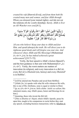 created his wife [Hawwâ (Eve)], and from them both He
created many men and women; and fear Allâh through
Whom you demand (your mutual rights), and (do not cut
the relations of) the wombs (kinship). Surely, Allâh is Ever
an All- Watcher over you}[4:1],

      ‫] َأّ َا اّ ِي َ آ َ ُوا ا ّ ُوا ا َّ َ ُوُوا قوْ ً َ ِي ًا‬
        ‫يَيه لذ ن من تق ل وق ل َ ل سد د‬
  َّ ‫يصِْحْ لَ ُمْ َعْ َاَ ُمْ و َغْ ِرْ لَ ُمْ ذُو َ ُمْ َمنْ ُ ِعِ ا‬
   ‫ُ ل ك أ م لك َي ف ك ُن بك و َ يط ل‬
               ُ ‫َ َ ُوَ ُ َ َدْ َازَ َوْزًا َ ِي ًا‬
                    ‫ورس له فق ف ف عظ م‬
{O you who believe! Keep your duty to Allâh and fear
Him, and speak (always) the truth. He will direct you to do
righteous good deeds and will forgive you your sins. And
whosoever obeys Allâh and His Messenger (Muhammad
َ َّ ‫ ,)صَّى الُ ََيْهِ و‬he has indeed achieved a great
‫عل سلم‬             ‫ل‬
achievement3}[33:71-72].
               Verily, the best speech is Allah’s Kalam (Speech4),
and the best guidance is that sent with Muhammad (ُ‫صَلّى ال‬
َ َّ ‫ .)5 ََيْهِ و‬Verily, the worst matters are matters of
‫عل سلم‬
innovation (in religion), and every innovation is a Bid`ah,
every Bid`ah is Dhalalah (sin, heresy) and every Dhalalah6
is in Hellfire7.

3[]
    [will be entered into Paradise and saved from Hellfire]
4[]
    [Allah (ّ‫ )عَزّ وجَل‬speaks with what He wills whenever He wills,
                    َ
this is one of His Attributes, none is equal or similar to Him]
5[]
    [ρ, or, (َ‫ )صَلّى الُ عَلَيْهِ وَسَلّم‬or, Salla allahu `alaihi wa-sallam; this
statement means, may Allah's peace, honor and blessings be on
him.]
6[]
    [meaning, those who invent the Bid`ah]
7[]
    [This is Khutbat al-`Hajah, which Allah's Apostle, peace be
upon him, taught to his companions to recite before they start
any speech, excluding business transactions; refer to, Khutbat al-
 