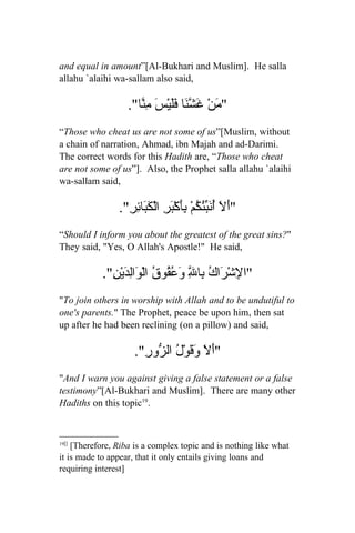 and equal in amount”[Al-Bukhari and Muslim]. He salla
allahu `alaihi wa-sallam also said,

                   ."‫" َنْ َ ّ َا ََيْسَ ِ ّا‬
                      ‫م غشن فل من‬
“Those who cheat us are not some of us”[Muslim, without
a chain of narration, Ahmad, ibn Majah and ad-Darimi.
The correct words for this Hadith are, “Those who cheat
are not some of us”]. Also, the Prophet salla allahu `alaihi
wa-sallam said,

                ."ِ‫"أَلَ ُ َ ُّ ُمْ َِكْ َرِ الْ َ َا ِر‬
                    ‫أنبئك بأ ب كب ئ‬
“Should I inform you about the greatest of the great sins?"
They said, "Yes, O Allah's Apostle!" He said,

            ."ِ ْ‫"ا ِشْ َاكُ ِا ِ و ُ ُو ُ الْ َاِ َي‬
              ‫ل ر ب ّ َعق ق و لد ن‬   ‫ل‬
"To join others in worship with Allah and to be undutiful to
one's parents." The Prophet, peace be upon him, then sat
up after he had been reclining (on a pillow) and said,

                     ."ِ ‫"َلَ َ َوْ ُ ال ّو‬
                       ‫أ وق ل ز ر‬
"And I warn you against giving a false statement or a false
testimony”[Al-Bukhari and Muslim]. There are many other
Hadiths on this topic19.


19[]
    [Therefore, Riba is a complex topic and is nothing like what
it is made to appear, that it only entails giving loans and
requiring interest]
 