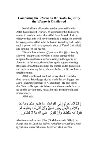 Comparing the `Haram to the `Halal to justify
         the `Haram is Disallowed

      No Muslim is allowed to render permissible what
Allah has rendered `Haram, by comparing the disallowed
matter to another matter that Allah has allowed. Indeed,
whoever does this will have committed a major sin and will
be saying about Allah what he has no knowledge of. Also,
such a person will have opened a door of Fitnah (mischief)
and sinning for the people.
      The scholars who use Qiyas state that Qiyas is only
allowed [and pertains to] when a minor aspect of the
religion does not have a definite ruling in the Quran or
Sunnah. In this case, the scholars apply a general ruling
[through Ijtihad] that includes the matter under discussion
and derives a ruling for it, whereas before, it did not have a
specific ruling.
      Allah disallowed mankind to say about Him what
they have no knowledge of, and made this act bigger than
Shirk (ascribing partners to Allah) itself. He also stated
that Satan calls upon his followers and commands them to
go on this deviant path, just as he calls them into sin and
immoral acts.
      Allah said,

َ َ َ ‫] ُلْ ِ ّ َا َ ّ َ َ ّ َ الْ َوَا ِشَ َا َهَرَ ِنْ َا َ َا‬
‫ق إنم حرم ربي ف ح م ظ م ه وم بطن‬
   ْ‫َا ِث َ َالْ َغْيَ ِ َيْرِ الْحَ ّ َأنْ ُشْ ِ ُوا ِا ِ َا َم‬
     ‫ق وَ ت رك ب ل م ل‬                    ‫و ل ْم و ب بغ‬
ْ َ ‫ُ َ ّلْ ِ ِ ُلْ َاناً َأنْ َ ُوُوا ََى الِ َا َ َعَْ ُو‬
     ‫م ل ت لم ن‬            ‫ينز به س ط وَ تق ل عل‬
what translated means, {Say (O Muhammad): "(But) the
things that my Lord has indeed forbidden are AlFawa`hish
(great sins, unlawful sexual behavior, etc.) whether
 