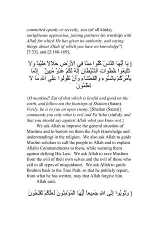 committed openly or secretly, sins (of all kinds),
unrighteous oppression, joining partners (in worship) with
Allah for which He has given no authority, and saying
things about Allah of which you have no knowledge"}
[7:33], and [2:168-169],

َ َ ً‫] َا َ ّ َا ال ّاسُ ُُوا ِ ّا ِي ا َرْضِ َ َلً َ ّب‬
‫حل طي ا ول‬                 ‫ي أيه ن كل مم ف ل‬
  ‫ ِ ّ َا‬ ٌ ‫تّ ِ ُوا ُ ُواتِ ال ّيْ َا ِ ِ ّ ُ َ ُمْ َ ُو ُ ِي‬
   ‫ش ط ن إنه لك عد ٌ مب ن إنم‬                      ‫َتبع خط‬
 َ‫َأْ ُ ُ ُمْ ِال ّوءِ َالْفَحْ َاءِ ََنْ َ ُوُوا ََى ا ِ َا ل‬
      ‫ي مرك ب س و ش وأ تق ل عل ل م‬
                          َ َ ‫َعَْ ُو‬
                               ‫ت لم ن‬
{O mankind! Eat of that which is lawful and good on the
earth, and follow not the footsteps of Shaitan (Satan).
Verily, he is to you an open enemy. [Shaitan (Satan)]
commands you only what is evil and Fa`hsha (sinful), and
that you should say against Allah what you know not.}
      We ask Allah to improve the general situation of
Muslims and to bestow on them the Fiqh (knowledge and
understanding) in the religion. We also ask Allah to guide
Muslim scholars to call the people to Allah and to explain
Allah's Commandments to them, while warning them
against defying His Law. We ask Allah to save Muslims
from the evil of their own selves and the evil of those who
call to all types of misguidance. We ask Allah to guide
Ibrahim back to the True Path, so that he publicly repent,
from what he has written, may that Allah forgive him.
      Allah said,

َ ‫] وُو ُوا إَِى الِ جَ ِيعاً َ ّ َا الْ ُؤْ ِ ُون َ َّكمْ ُفْلِ ُو‬
‫م أيه م من َ لعل ُ ت ح ن‬                              ‫َت ب ل‬
 