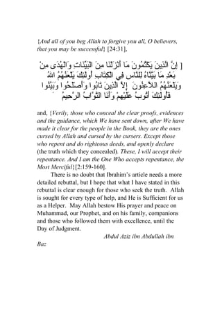 {And all of you beg Allah to forgive you all, O believers,
that you may be successful} [24:31],

ْ‫] ِ ّ اّ ِين َك ُ ُو َ َا َنْ َلْ َا ِ َ الْ َ ّ َاتِ َالْ ُ َى ِن‬
  ‫إن لذ َ ي ْتم ن م أ ز ن من بين و هد م‬
   ُ ‫َع ِ َا بّّا ُ ِل ّاسِ ِي الْ ِ َابِ ُوَ ِكَ َلْ َ ُ ُ ُ ا‬
   ‫ب ْد م َين ه ل ن ف كت أ لئ ي عنهم ل‬
 ‫ ِ ّ اّ ِي َ َاُوا ََصَْ ُوا وبيُوا‬ ‫و َلْ َ ُ ُ ُ ال ّعُون‬
   ‫َي عنهم ل ِن َ إل لذ ن ت ب وأ لح َ َّن‬
     َ ُ ‫َُوَ ِ َ َ ُوبُ َليْ ِمْ ََ َا ال ّ ّابُ ال ّ ِي‬
          ‫رح م‬            ‫فأ لئك أت عَ ه وأن تو‬
and, {Verily, those who conceal the clear proofs, evidences
and the guidance, which We have sent down, after We have
made it clear for the people in the Book, they are the ones
cursed by Allah and cursed by the cursers. Except those
who repent and do righteous deeds, and openly declare
(the truth which they concealed). These, I will accept their
repentance. And I am the One Who accepts repentance, the
Most Merciful}[2:159-160].
      There is no doubt that Ibrahim’s article needs a more
detailed rebuttal, but I hope that what I have stated in this
rebuttal is clear enough for those who seek the truth. Allah
is sought for every type of help, and He is Sufficient for us
as a Helper. May Allah bestow His prayer and peace on
Muhammad, our Prophet, and on his family, companions
and those who followed them with excellence, until the
Day of Judgment.
                            Abdul Aziz ibn Abdullah ibn
Baz
 