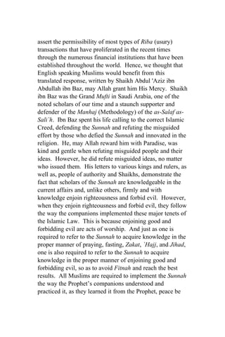 assert the permissibility of most types of Riba (usury)
transactions that have proliferated in the recent times
through the numerous financial institutions that have been
established throughout the world. Hence, we thought that
English speaking Muslims would benefit from this
translated response, written by Shaikh Abdul 'Aziz ibn
Abdullah ibn Baz, may Allah grant him His Mercy. Shaikh
ibn Baz was the Grand Mufti in Saudi Arabia, one of the
noted scholars of our time and a staunch supporter and
defender of the Manhaj (Methodology) of the as-Salaf as-
Sali`h. Ibn Baz spent his life calling to the correct Islamic
Creed, defending the Sunnah and refuting the misguided
effort by those who defied the Sunnah and innovated in the
religion. He, may Allah reward him with Paradise, was
kind and gentle when refuting misguided people and their
ideas. However, he did refute misguided ideas, no matter
who issued them. His letters to various kings and rulers, as
well as, people of authority and Shaikhs, demonstrate the
fact that scholars of the Sunnah are knowledgeable in the
current affairs and, unlike others, firmly and with
knowledge enjoin righteousness and forbid evil. However,
when they enjoin righteousness and forbid evil, they follow
the way the companions implemented these major tenets of
the Islamic Law. This is because enjoining good and
forbidding evil are acts of worship. And just as one is
required to refer to the Sunnah to acquire knowledge in the
proper manner of praying, fasting, Zakat, `Hajj, and Jihad,
one is also required to refer to the Sunnah to acquire
knowledge in the proper manner of enjoining good and
forbidding evil, so as to avoid Fitnah and reach the best
results. All Muslims are required to implement the Sunnah
the way the Prophet’s companions understood and
practiced it, as they learned it from the Prophet, peace be
 
