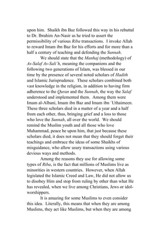 upon him. Shaikh ibn Baz followed this way in his rebuttal
to Dr. Ibrahim An-Nasir as he tried to assert the
permissibility of various Riba transactions. I invoke Allah
to reward Imam ibn Baz for his efforts and for more than a
half a century of teaching and defending the Sunnah.
        We should state that the Manhaj (methodology) of
As-Salaf As-Sali`h, meaning the companions and the
following two generations of Islam, was blessed in our
time by the presence of several noted scholars of Hadith
and Islamic Jurisprudence. These scholars combined both
vast knowledge in the religion, in addition to having firm
adherence to the Quran and the Sunnah, the way the Salaf
understood and implemented them. Among them were
Imam al-Albani, Imam ibn Baz and Imam ibn `Uthaimeen.
These three scholars died in a matter of a year and a half
from each other, thus, bringing grief and a loss to those
who love the Sunnah, all over the world. We should
remind the Muslim youth and all those who love
Muhammad, peace be upon him, that just because these
scholars died, it does not mean that they should forget their
teachings and embrace the ideas of some Shaikhs of
misguidance, who allow usury transactions using various
devious ways and methods.
        Among the reasons they use for allowing some
types of Riba, is the fact that millions of Muslims live as
minorities in western countries. However, when Allah
legislated the Islamic Creed and Law, He did not allow us
to disobey Him and stop from ruling by other than what He
has revealed, when we live among Christians, Jews or idol-
worshippers.
        It is amazing for some Muslims to even consider
this idea. Literally, this means that when they are among
Muslims, they act like Muslims, but when they are among
 