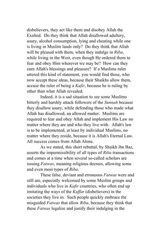 disbelievers, they act like them and disobey Allah the
Exalted. Do they think that Allah disallowed adultery,
usury, alcohol consumption, lying and cheating while one
is living in Muslim lands only? Do they think that Allah
will be pleased with them, when they indulge in Riba,
while living in the West, even though He ordered them to
fear and obey Him wherever we may be? How can they
earn Allah's blessings and pleasure? If a Muslims ruler
uttered this kind of statement, you would find those, who
now accept these ideas, because their Shaikhs allow them,
accuse the ruler of being a Kafir, because he is ruling by
other than what Allah revealed.
         Indeed, it is a sad situation to see some Muslims
bitterly and harshly attack followers of the Sunnah because
they disallow usury, while defending those who made what
Allah has disallowed, an allowed matter. Muslims are
required to fear and obey Allah and implement His Law no
matter where they are and who they live with. Allah's law
is to be implemented, at least by individual Muslims, no
matter where they reside, because it is Allah's Eternal Law.
All success comes from Allah Alone.
         As we stated, this short rebuttal, by Shaikh ibn Baz,
asserts the impermissibility of all types of Riba transactions
and comes at a time when several so-called scholars are
issuing Fatwas, meaning religious decrees, allowing some
and even most types of Riba.
         These false, deviant and erroneous Fatwas were and
still are, especially welcomed by some Muslim groups and
individuals who live in Kafir countries, who often end up
imitating the ways of the Kuffar (disbelievers) in the
societies they live in. Such people quickly embrace the
misguided Fatwas that allow Riba, because they think that
these Fatwas legalize and justify their indulging in the
 