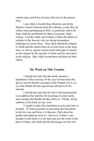 various types and forms of usury that exist in the present
time.
         I ask Allah to benefit these Muslims and all the
Muslim Ummah (Nation) from this rebuttal, so that they all
refrain from participating in Riba, in particular, and in all
what Allah has prohibited for them, in general, Allah
willing. I invoke Allah, the Exalted, to bless the efforts of
scholars of the Sunnah, who are facing tremendous
challenges in recent times. They often defend the religion
of Allah and His stated limits on several fronts at the same
time, as well as, against various kinds and types of attacks
on the religion by the enemies of Islam and the innovators
in the religion. May Allah reward them and bless all their
efforts.


              My Work on This Treatise

           I should note here that this book contains a
translation of the meanings of the Ayat (versus) from the
Quran and the Hadiths (sayings) of the Prophet (ِ‫صَلّى الُ عَلَيْه‬
َ َّ ‫ )و‬that Shaikh ibn Baz quoted and referred to in his
‫سلم‬
rebuttal.
           I should also note that all what is between brackets
is an addition that clarifies the meanings of some words
and concepts that Shaikh ibn Baz refers to. Finally, all the
subtitles in this book are my work.
           I sought to make this translation as easy and clear as
possible. If I had succeeded in presenting this translation
in the best way and form, it is because Allah alone has
guided and aided me to do so. However, if there is any
mistake in this book, it is my fault and also the result of the
plots of Satan, and Allah and His Messenger are free of it.
 